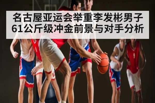 名古屋亚运会举重李发彬男子61公斤级冲金前景与对手分析