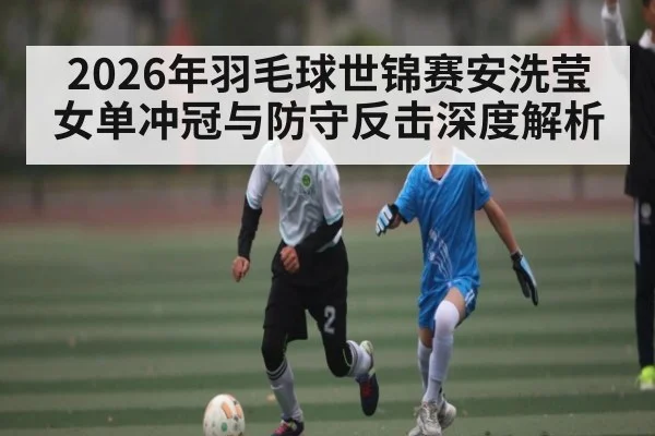 2026年羽毛球世锦赛安洗莹女单冲冠与防守反击深度解析