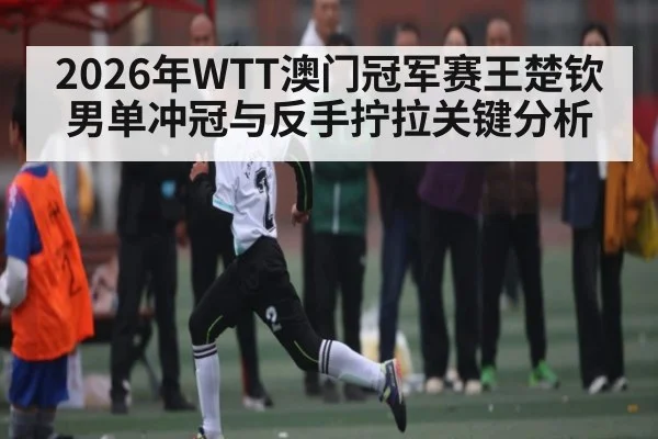 2026年WTT澳门冠军赛王楚钦男单冲冠与反手拧拉关键分析