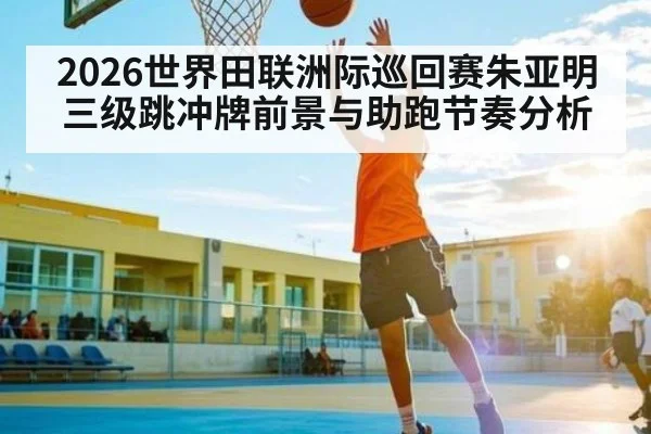 2026世界田联洲际巡回赛朱亚明三级跳冲牌前景与助跑节奏分析